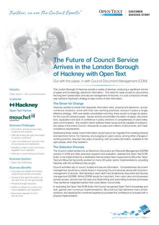 customer
                                                                                                                       s u c c e s s s t o ry




                                               The Future of Council Service
                                               Arrives in the London Borough
                                               of Hackney with Open Text
                                               Out with the paper, in with Council Document Management (CDM)

Industry                                       The London Borough of Hackney provide a variety of services, producing a significant volume
                                               of paper and increasingly, electronic information. The need for ready access to documents,
Public Sector – UK Local Government
                                               the long term preservation and secure management of records, in a cost conscious climate,
Customer                                       was central to Hackney’s strategy to take control of their information.

                                               The Driver for Change
                                               Hackney wanted to tackle their disparate information silos, physical and electronic, across
Open Text Partner                              numerous locations, some with their own working practices, and put in place a single,
                                               effective strategy. With real estate consolidation looming, there would no longer be space
                                               for the council’s physical paper. Issues around uncontrolled circulation of paper, document
                                               loss, duplication and lack of confidence in policy versions or completeness of case notes,
                                               were commonplace. Any solution had to address these issues and be capable of scaling to
Business Challenges                            the needs of the entire Council—thousands of users and millions of documents, and meet
n   Information spread across many             compliance requirements.
    locations and systems
                                               Addressing these needs meant information would have to be migrated from existing physical
n   Difficulty finding the right information   and electronic forms. For Hackney, encouraging an open culture, among other changes in
    to service customers
                                               working practice, required new ways of working, with accurate information, available to the
n   Lack of confidence in security, loss       right people, when they needed it.
    of documents and duplication
n   Inability to meet current and future       The Selection Process
    legislation and regulation                 The Council invited tenders for an Electronic Document and Records Management (EDRM)
n   Difficulty in automating processes         solution in 2006 and after extensive research and evaluation, selected the Open Text ECM
                                               Suite, to be implemented by a dedicated internal project team supported by Mouchel. Open
Business Solution                              Text and Mouchel had jointly worked on many UK public sector implementations, providing
n   Open Text ECM Suite                        Hackney with the confidence they sought.
Business Benefits                              Council activities rely on sound, trusted and secure information. Comprehensive document
n   Accurate and reliable information          management would be a critical factor in improving Council services along with long term
    supporting business processes              management of records. But Hackney’s vision didn’t end at electronic document and records
n   Access to the right information, at        management (EDRM). Whilst EDRM would be important, their vision also encompassed
    the right time, by the right people        remote access, service over the web and streamlining and automating business processes.
n   Physical storage reduction                 They wanted an integrated solution that could deliver council wide.
n   Ability to adhere to current and           In evaluating the Open Text ECM Suite, the Council recognised Open Text’s knowledge and
    future legislation and regulation          skill, gained over numerous implementations. Mouchel too had delivered many similar
n   Resources released to front                solutions, and applying the combined experience provided the confidence to proceed with a
    line services                              phased implementation.
 