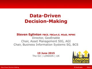 Data Driven Decision Making © GeoEnable
Data-Driven
Decision-Making
Steven Eglinton FBCS, FBCart.S, MIoD, MPWI
Director, GeoEnable
Chair, Asset Management SIG, AGI
Chair, Business Information Systems SG, BCS
19 June 2015
The O2 | LONDON | UK
Slide 1
 