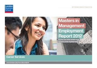 Next    Exit   Print   Send




                                   Masters in
                                   Management
                                   Employment
                                   Report 2012
                                   Access one of the world’s most
                                   dynamic pools of global talent




 Career Services

	www.london.edu/recruitourtalent
 