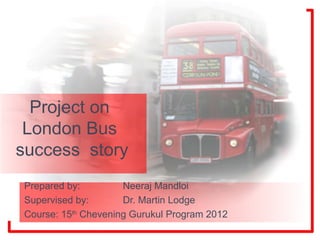 Project on
 London Bus
success story
Prepared by:         Neeraj Mandloi
Supervised by:       Dr. Martin Lodge
Course: 15th Chevening Gurukul Program 2012
 
