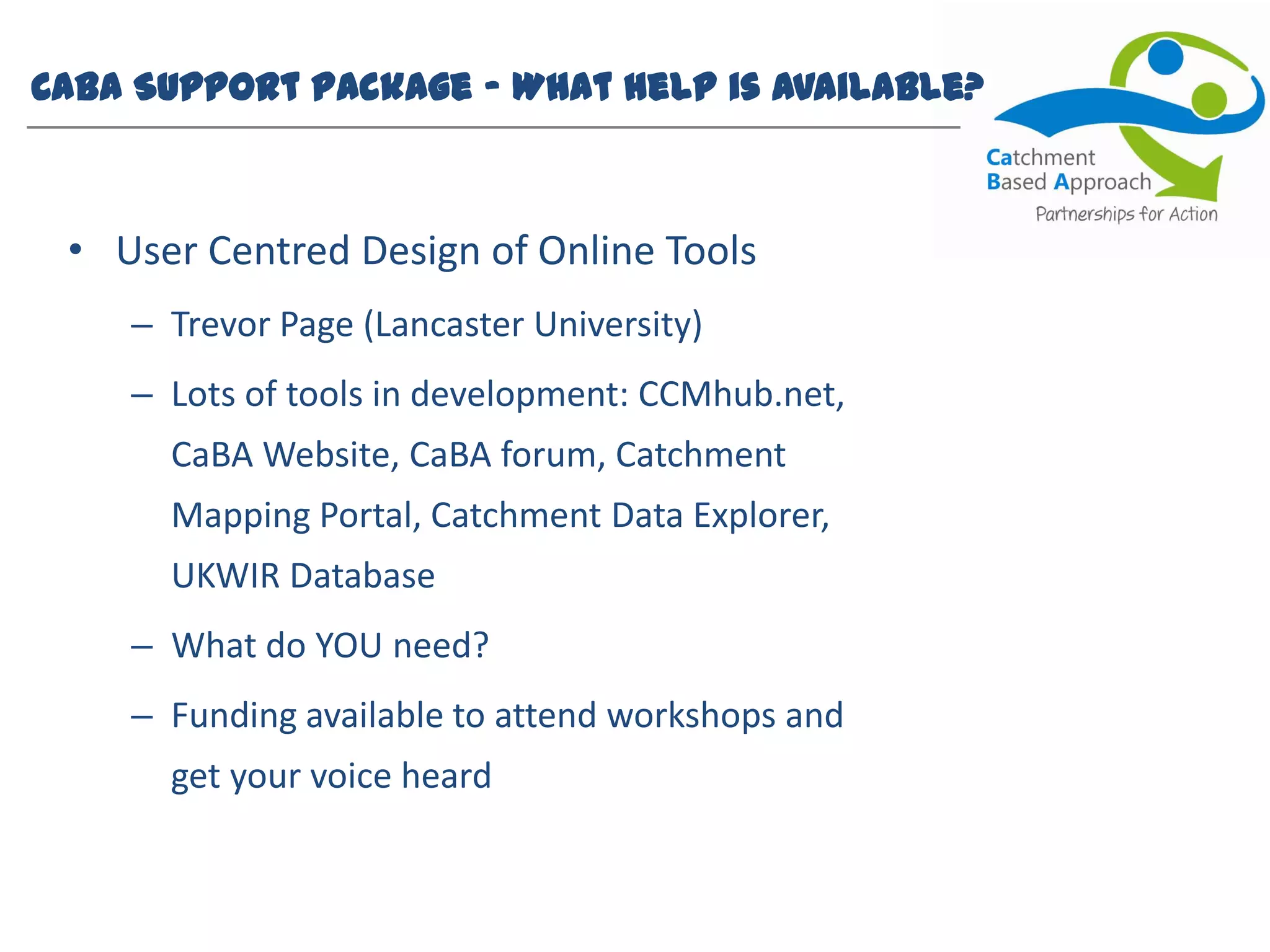 CaBA Support Package – What help is available?
• User Centred Design of Online Tools
– Trevor Page (Lancaster University)
– Lots of tools in development: CCMhub.net,
CaBA Website, CaBA forum, Catchment
Mapping Portal, Catchment Data Explorer,
UKWIR Database
– What do YOU need?
– Funding available to attend workshops and
get your voice heard
 