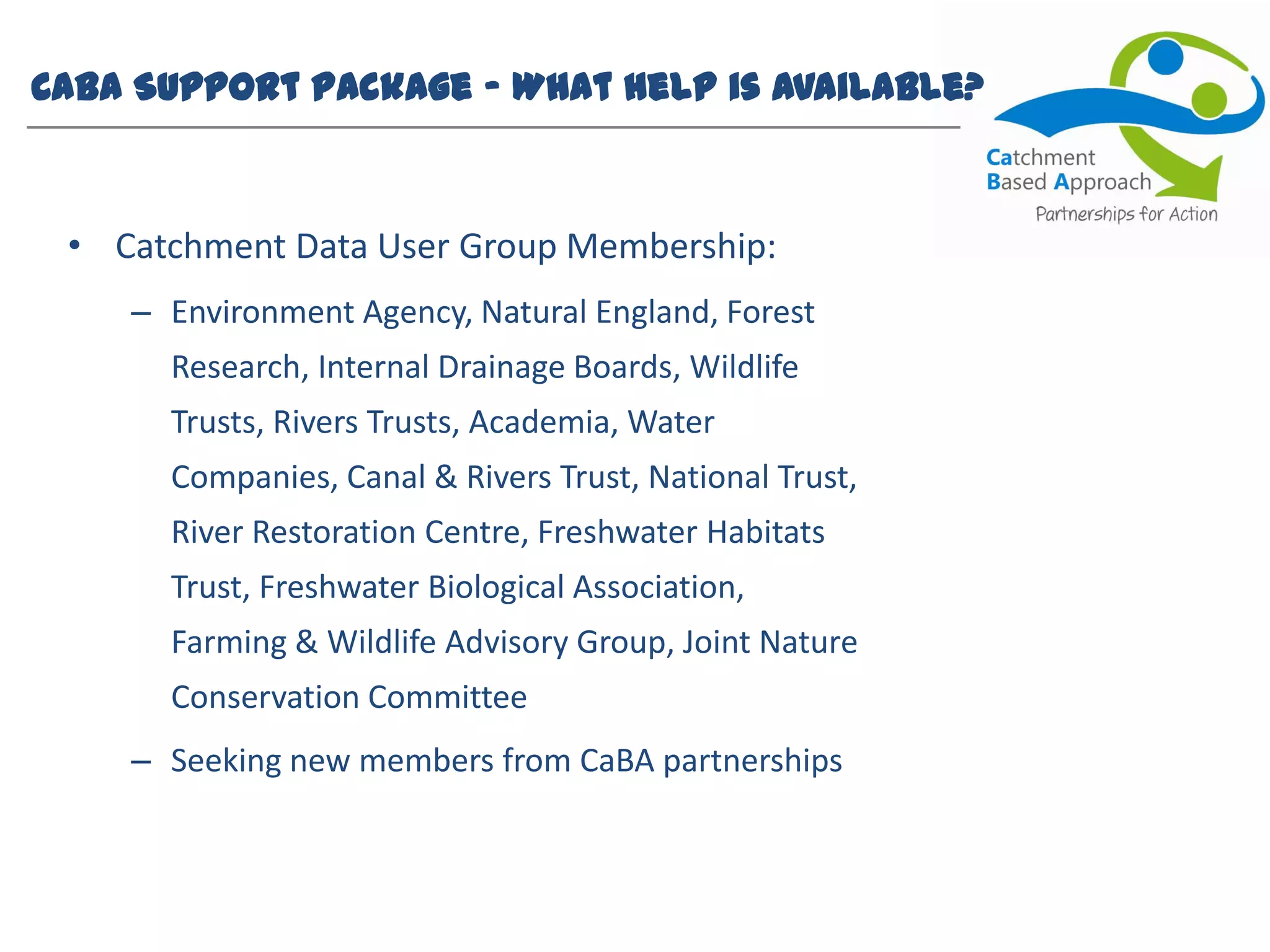 CaBA Support Package – What help is available?
• Catchment Data User Group Membership:
– Environment Agency, Natural England, Forest
Research, Internal Drainage Boards, Wildlife
Trusts, Rivers Trusts, Academia, Water
Companies, Canal & Rivers Trust, National Trust,
River Restoration Centre, Freshwater Habitats
Trust, Freshwater Biological Association,
Farming & Wildlife Advisory Group, Joint Nature
Conservation Committee
– Seeking new members from CaBA partnerships
 