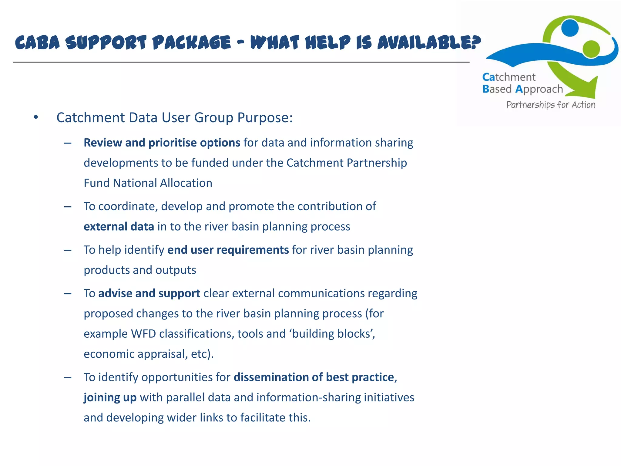 CaBA Support Package – What help is available?
• Catchment Data User Group Purpose:
– Review and prioritise options for data and information sharing
developments to be funded under the Catchment Partnership
Fund National Allocation
– To coordinate, develop and promote the contribution of
external data in to the river basin planning process
– To help identify end user requirements for river basin planning
products and outputs
– To advise and support clear external communications regarding
proposed changes to the river basin planning process (for
example WFD classifications, tools and ‘building blocks’,
economic appraisal, etc).
– To identify opportunities for dissemination of best practice,
joining up with parallel data and information-sharing initiatives
and developing wider links to facilitate this.
 