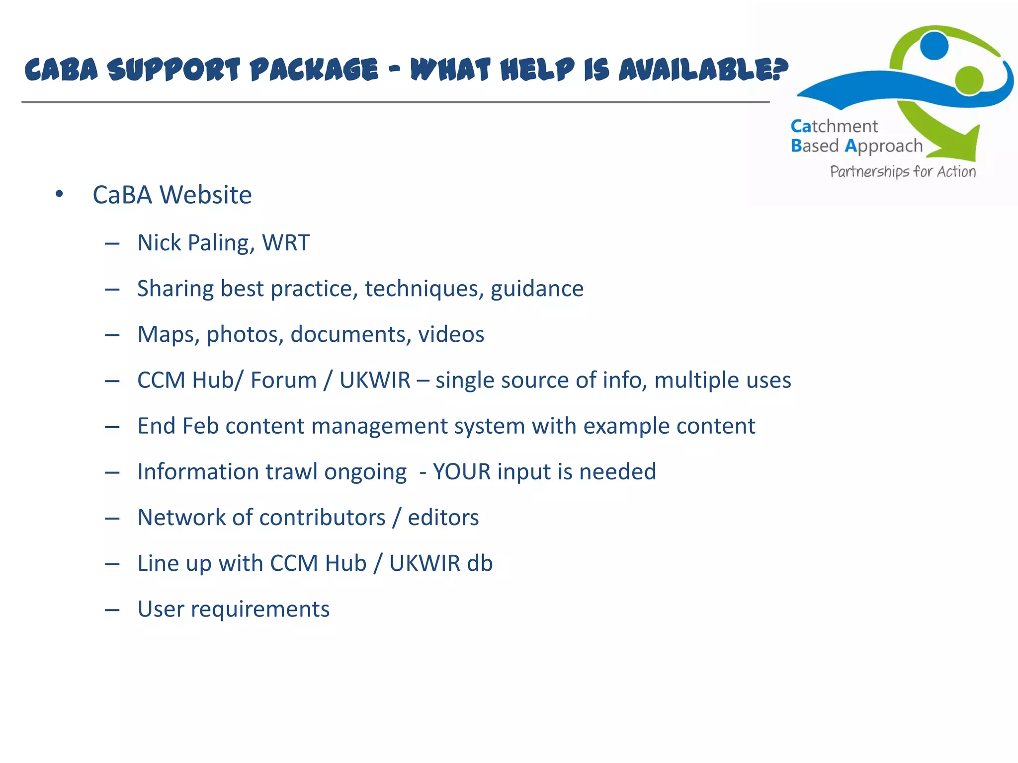 CaBA Support Package – What help is available?
• CaBA Website
– Nick Paling, WRT
– Sharing best practice, techniques, guidance
– Maps, photos, documents, videos
– CCM Hub/ Forum / UKWIR – single source of info, multiple uses
– End Feb content management system with example content
– Information trawl ongoing - YOUR input is needed
– Network of contributors / editors
– Line up with CCM Hub / UKWIR db
– User requirements
 