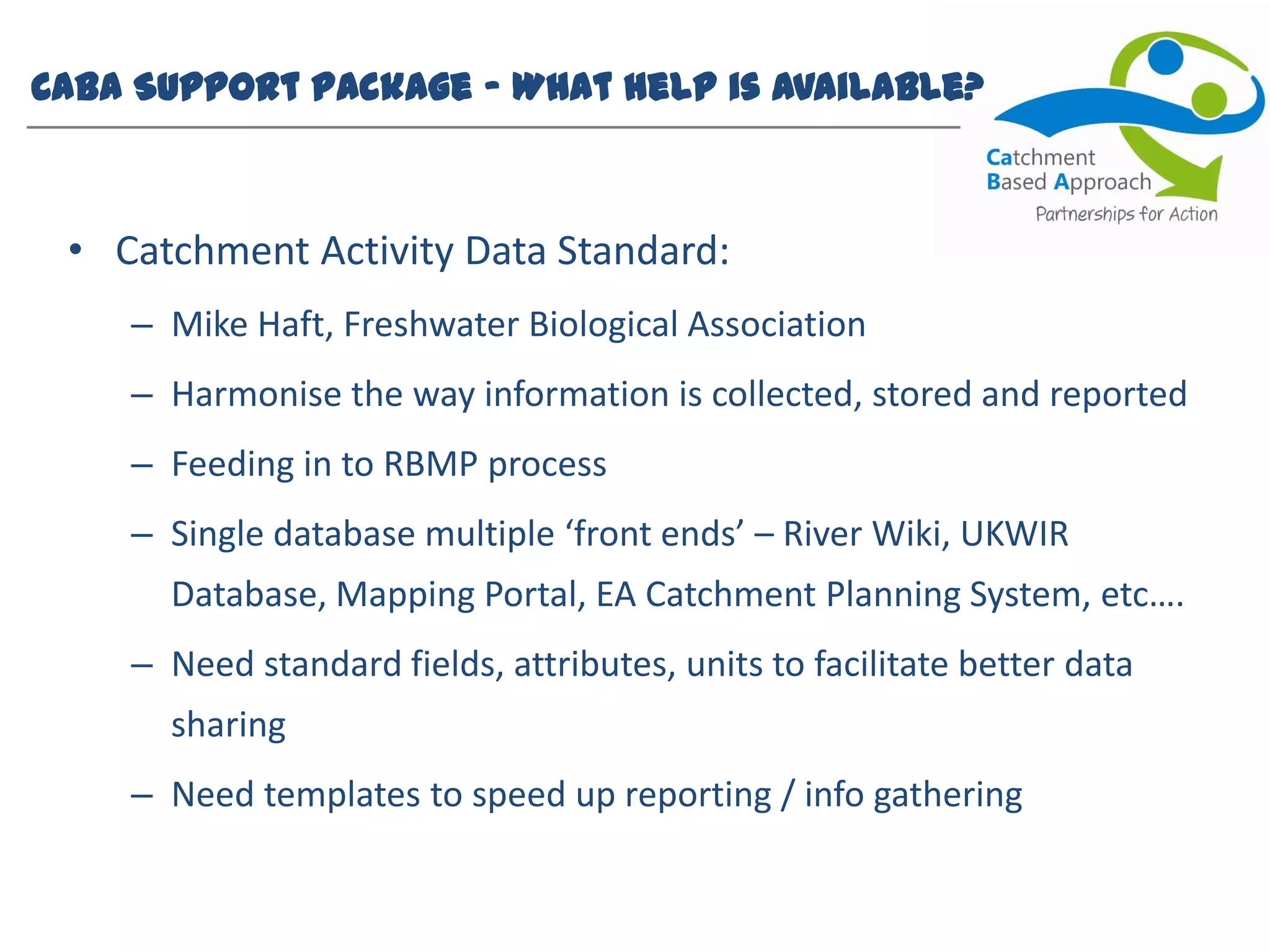 CaBA Support Package – What help is available?
• Catchment Activity Data Standard:
– Mike Haft, Freshwater Biological Association
– Harmonise the way information is collected, stored and reported
– Feeding in to RBMP process
– Single database multiple ‘front ends’ – River Wiki, UKWIR
Database, Mapping Portal, EA Catchment Planning System, etc….
– Need standard fields, attributes, units to facilitate better data
sharing
– Need templates to speed up reporting / info gathering
 