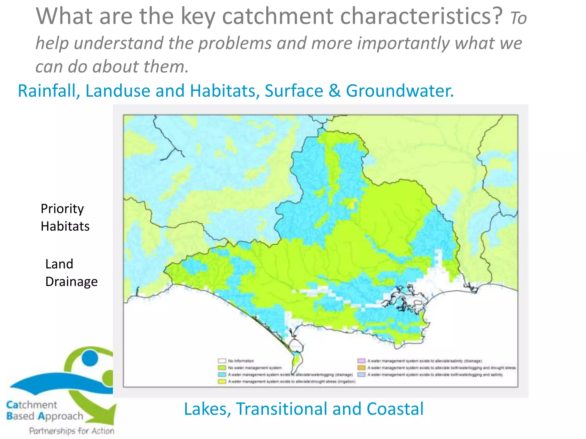 What are the key catchment characteristics? To
help understand the problems and more importantly what we
can do about them.
Rainfall, Landuse and Habitats, Surface & Groundwater.
Lakes, Transitional and Coastal
Priority
Habitats
Land
Drainage
 