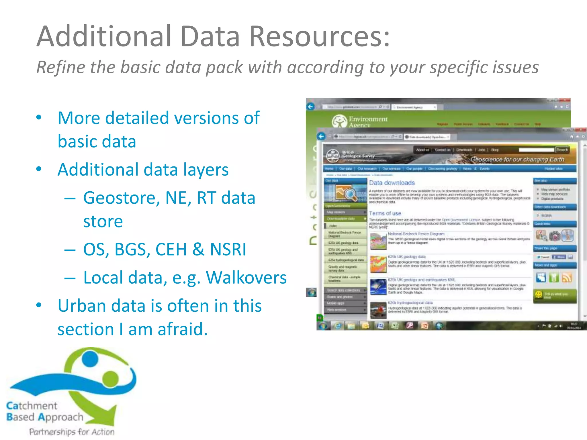 Additional Data Resources:
Refine the basic data pack with according to your specific issues
• More detailed versions of
basic data
• Additional data layers
– Geostore, NE, RT data
store
– OS, BGS, CEH & NSRI
– Local data, e.g. Walkovers
• Urban data is often in this
section I am afraid.
 