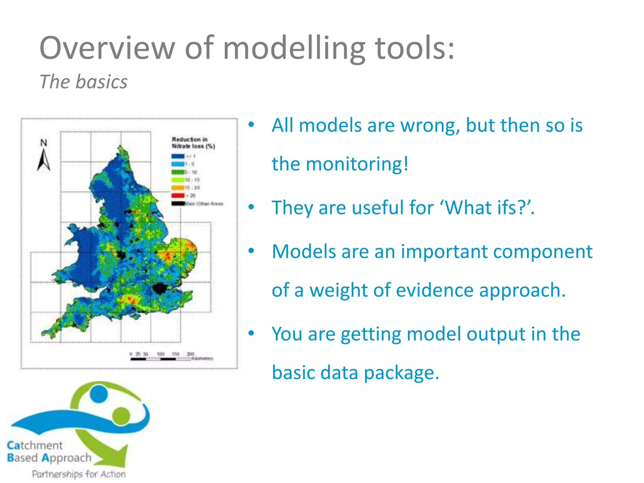 Overview of modelling tools:
The basics
• All models are wrong, but then so is
the monitoring!
• They are useful for ‘What ifs?’.
• Models are an important component
of a weight of evidence approach.
• You are getting model output in the
basic data package.
 