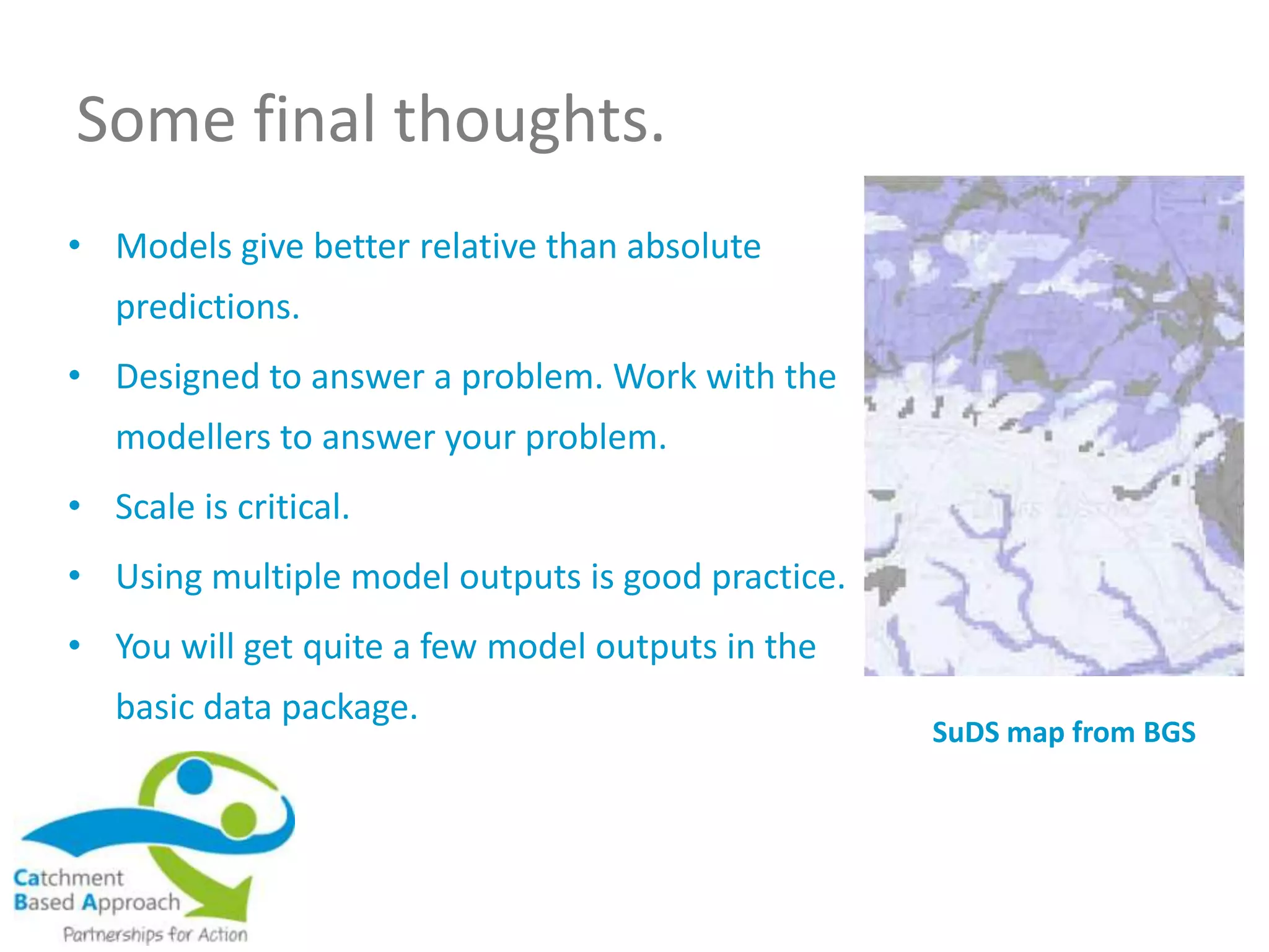 Some final thoughts.
• Models give better relative than absolute
predictions.
• Designed to answer a problem. Work with the
modellers to answer your problem.
• Scale is critical.
• Using multiple model outputs is good practice.
• You will get quite a few model outputs in the
basic data package.
SuDS map from BGS
 