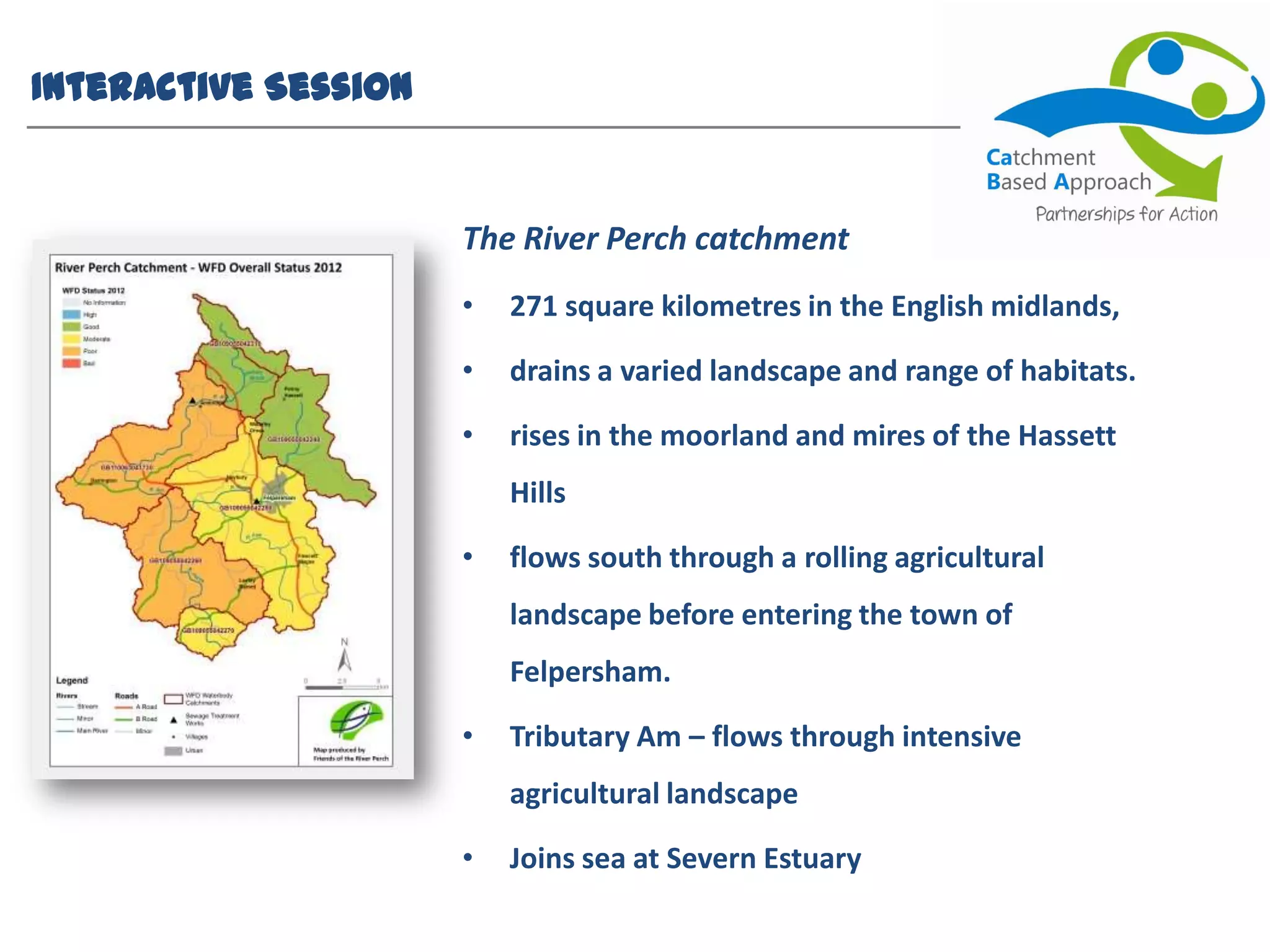 Interactive Session
The River Perch catchment
• 271 square kilometres in the English midlands,
• drains a varied landscape and range of habitats.
• rises in the moorland and mires of the Hassett
Hills
• flows south through a rolling agricultural
landscape before entering the town of
Felpersham.
• Tributary Am – flows through intensive
agricultural landscape
• Joins sea at Severn Estuary
 