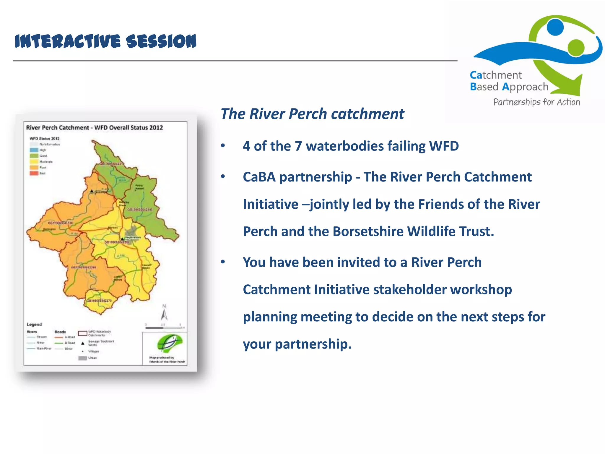 Interactive Session
The River Perch catchment
• 4 of the 7 waterbodies failing WFD
• CaBA partnership - The River Perch Catchment
Initiative –jointly led by the Friends of the River
Perch and the Borsetshire Wildlife Trust.
• You have been invited to a River Perch
Catchment Initiative stakeholder workshop
planning meeting to decide on the next steps for
your partnership.
 