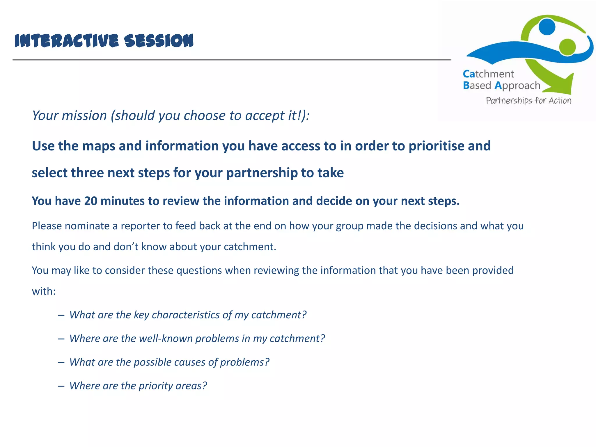 Interactive Session
Your mission (should you choose to accept it!):
Use the maps and information you have access to in order to prioritise and
select three next steps for your partnership to take
You have 20 minutes to review the information and decide on your next steps.
Please nominate a reporter to feed back at the end on how your group made the decisions and what you
think you do and don’t know about your catchment.
You may like to consider these questions when reviewing the information that you have been provided
with:
– What are the key characteristics of my catchment?
– Where are the well-known problems in my catchment?
– What are the possible causes of problems?
– Where are the priority areas?
 