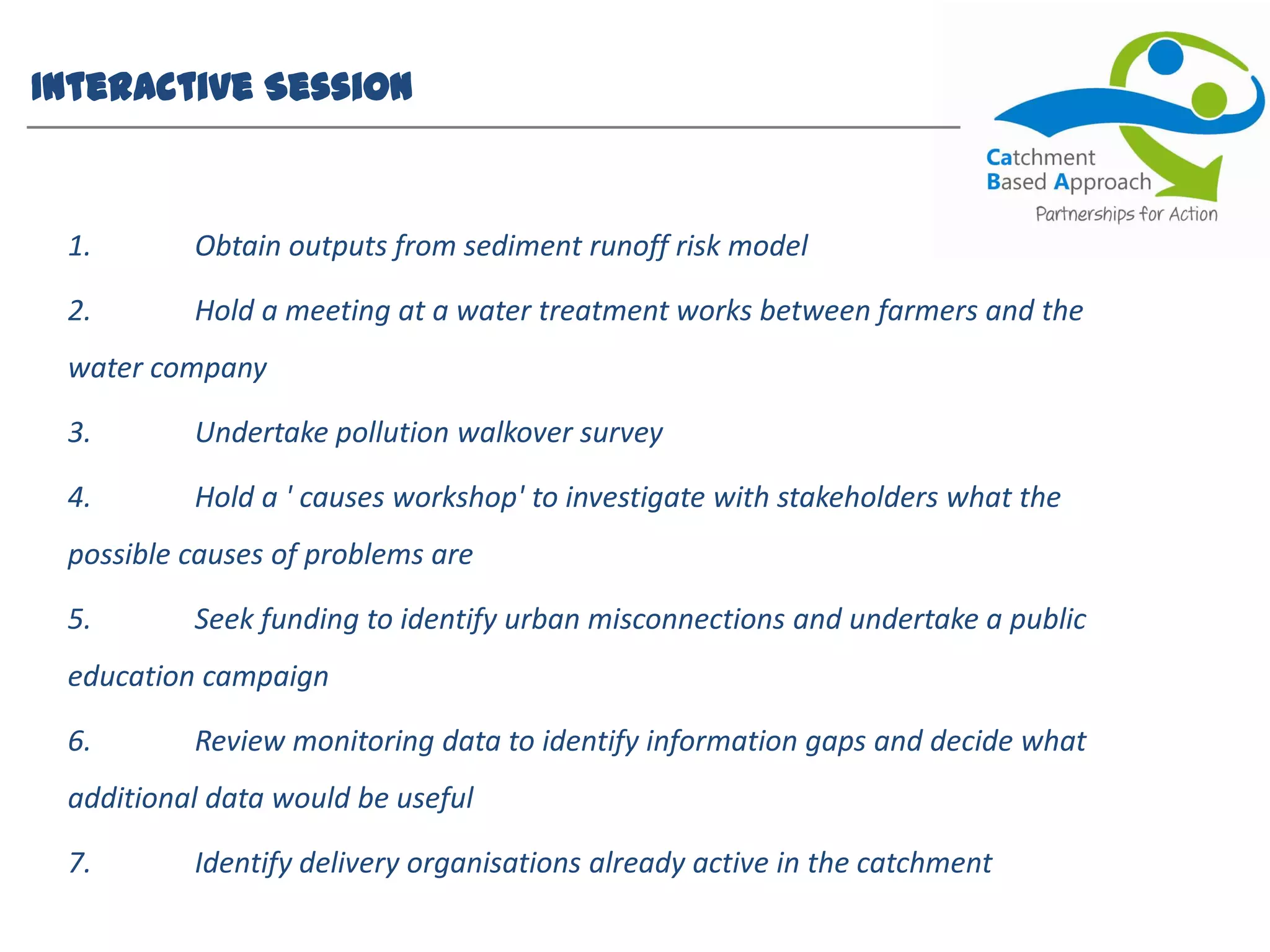 Interactive Session
1. Obtain outputs from sediment runoff risk model
2. Hold a meeting at a water treatment works between farmers and the
water company
3. Undertake pollution walkover survey
4. Hold a ' causes workshop' to investigate with stakeholders what the
possible causes of problems are
5. Seek funding to identify urban misconnections and undertake a public
education campaign
6. Review monitoring data to identify information gaps and decide what
additional data would be useful
7. Identify delivery organisations already active in the catchment
 