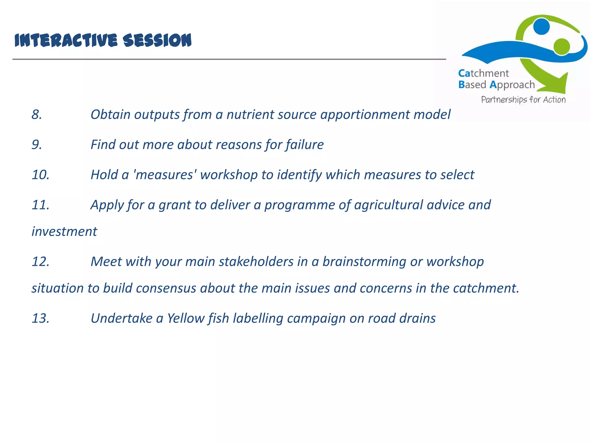 Interactive Session
8. Obtain outputs from a nutrient source apportionment model
9. Find out more about reasons for failure
10. Hold a 'measures' workshop to identify which measures to select
11. Apply for a grant to deliver a programme of agricultural advice and
investment
12. Meet with your main stakeholders in a brainstorming or workshop
situation to build consensus about the main issues and concerns in the catchment.
13. Undertake a Yellow fish labelling campaign on road drains
 