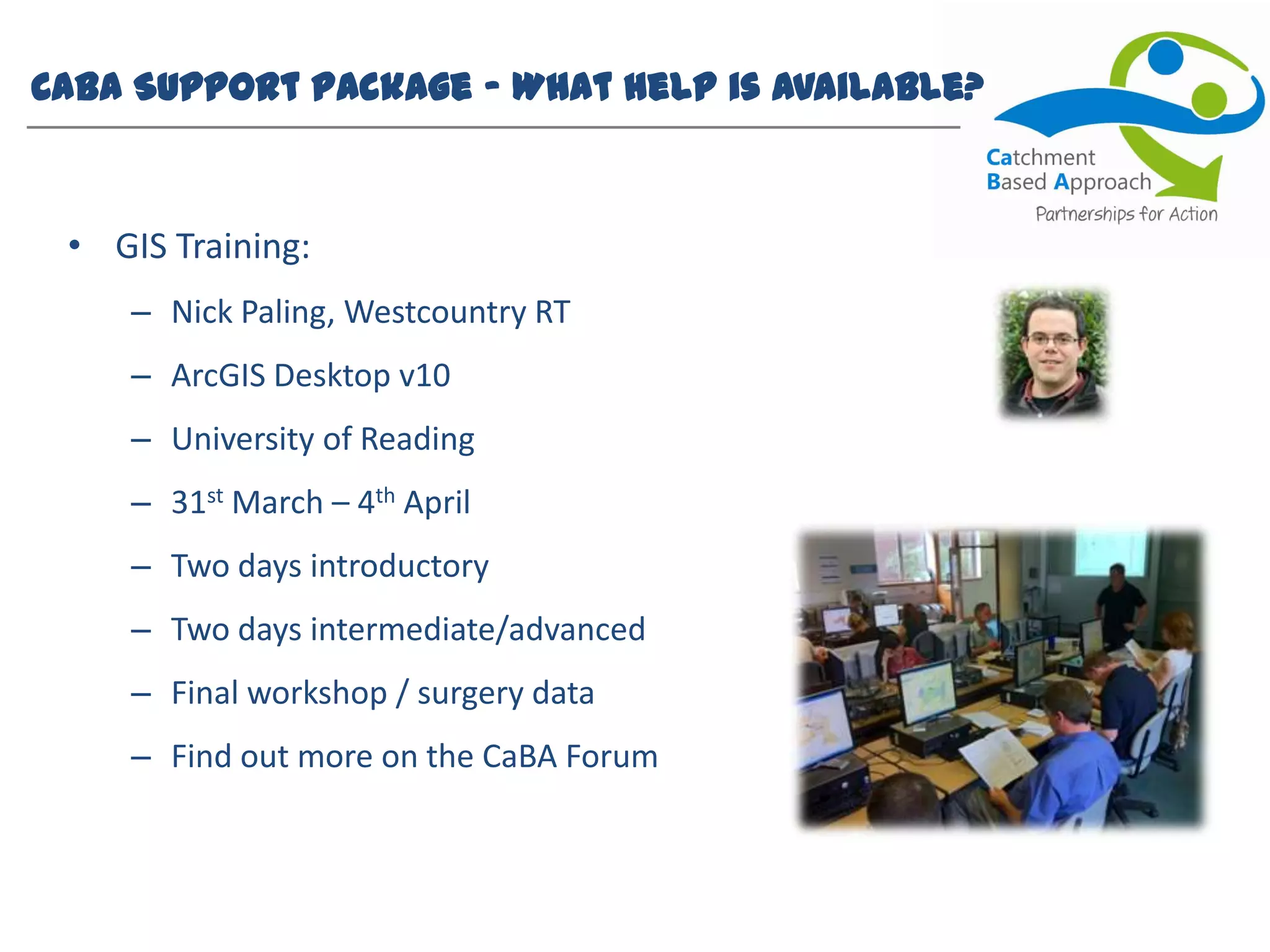 CaBA Support Package – What help is available?
• GIS Training:
– Nick Paling, Westcountry RT
– ArcGIS Desktop v10
– University of Reading
– 31st March – 4th April
– Two days introductory
– Two days intermediate/advanced
– Final workshop / surgery data
– Find out more on the CaBA Forum
 