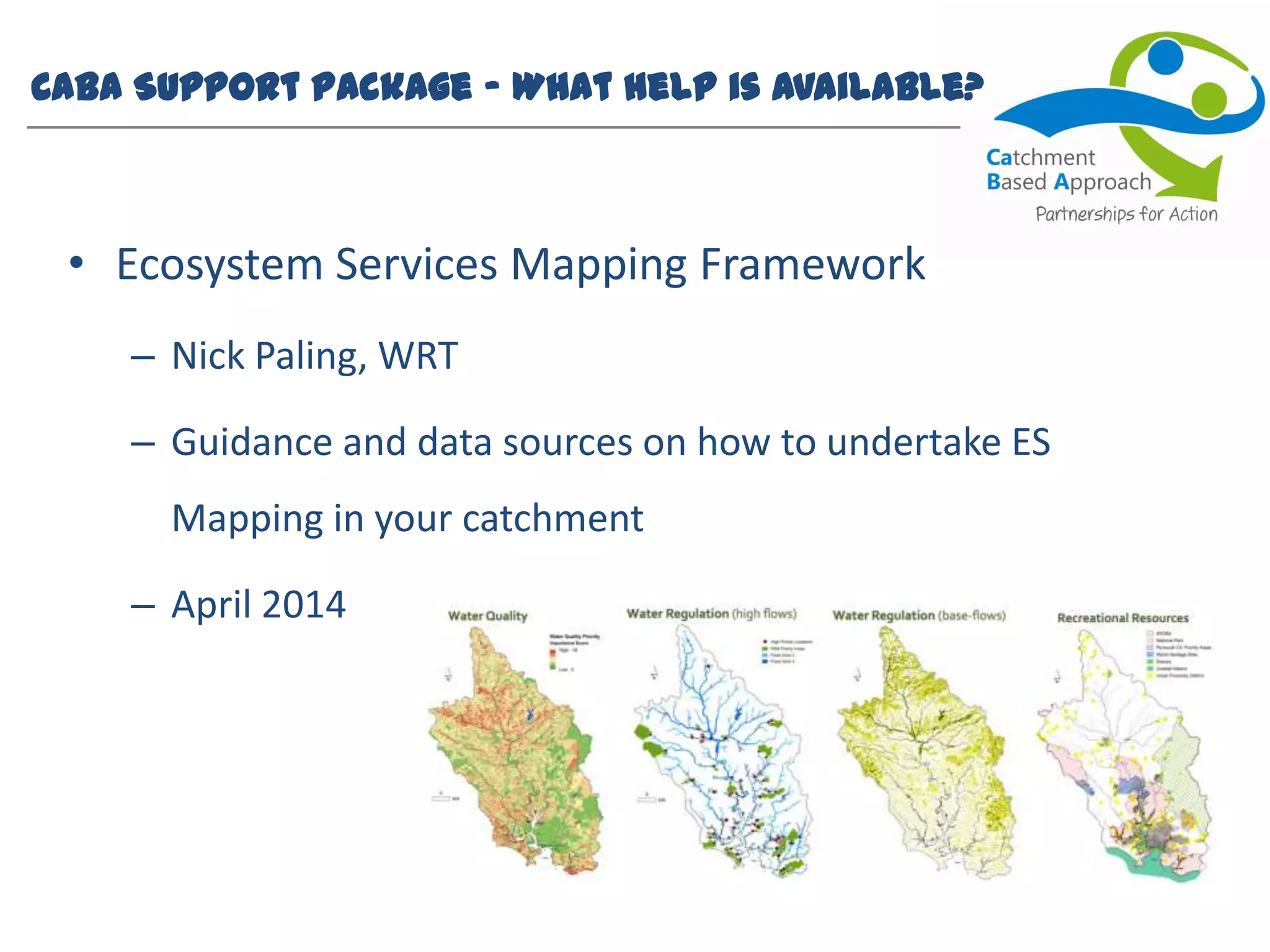 CaBA Support Package – What help is available?
• Ecosystem Services Mapping Framework
– Nick Paling, WRT
– Guidance and data sources on how to undertake ES
Mapping in your catchment
– April 2014
 