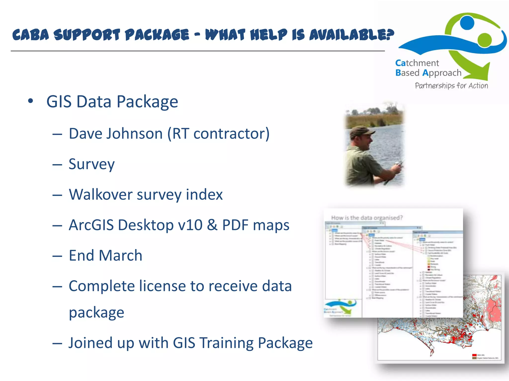 CaBA Support Package – What help is available?
• GIS Data Package
– Dave Johnson (RT contractor)
– Survey
– Walkover survey index
– ArcGIS Desktop v10 & PDF maps
– End March
– Complete license to receive data
package
– Joined up with GIS Training Package
 