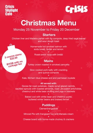 Crisis
Skylight
Café

Christmas Menu
Monday 25 November to Friday 20 December

Starters
Chicken liver and Madeira parfait with fig compote, deep fried sage leaves
and sour dough toast
•
Homemade hot smoked salmon with
soda bread, butter and lemon
•
u
Roast onion soup with bread
men

rse
3 cou 22.50
£
o
with n
YOBage fee
B
cork

Mains

Turkey crown roasted in smoked pancetta
•
Slow cooked pork belly with crackling
and quince compote
•
Kale, Binham blue cheese and and parmesan roulade

All served with:
Goose fat roast potatoes, maple syrup glazed carrots,
sautéed sprouts with toasted almonds, roast Jerusalem artichokes,
chestnut and white bean stuffing and pigs in blankets
•
Baked cod with white bean and chestnut puree,
buttered winter beans and braised fennel

Puddings
Clementine granite
•
Minced Pie with frangipani top and Marsala cream
•
Cheese board with home-made chutney & crackers

 