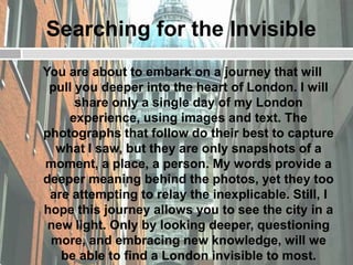 Searching for the Invisible
You are about to embark on a journey that will
 pull you deeper into the heart of London. I will
      share only a single day of my London
    experience, using images and text. The
photographs that follow do their best to capture
  what I saw, but they are only snapshots of a
moment, a place, a person. My words provide a
deeper meaning behind the photos, yet they too
 are attempting to relay the inexplicable. Still, I
hope this journey allows you to see the city in a
 new light. Only by looking deeper, questioning
 more, and embracing new knowledge, will we
   be able to find a London invisible to most.
 