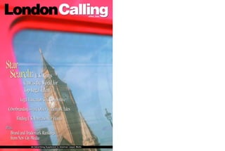 LondonCalling                                                        APRIL 2000




Star
 Search: U.K. Firms
           Canvas the World for
           Top Legal Talent
         Legal Education Gets Competitive
 Cyberbranding—and Other Trademark Tales
      Finding U.K. Lawyers After Hours
Plus:
   Brand and Trademark Rankings
   from New City Media
                An Advertising Supplement to American Lawyer Media
 
