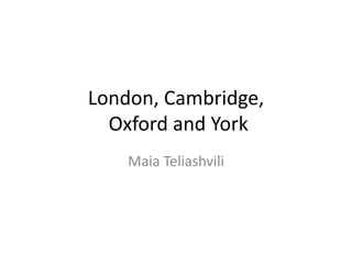 London, Cambridge,
Oxford and York
Maia Teliashvili
 