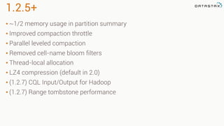 1.2.5+
• ~1/2 memory usage in partition summary
• Improved compaction throttle
• Parallel leveled compaction
• Removed cell-name bloom filters
• Thread-local allocation
• LZ4 compression (default in 2.0)
• (1.2.7) CQL Input/Output for Hadoop
• (1.2.7) Range tombstone performance
 