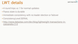 LWT: details
• 4 round trips vs 1 for normal updates
• Paxos state is durable
• Immediate consistency with no leader election or failover
• ConsistencyLevel.SERIAL
• http://www.datastax.com/dev/blog/lightweight-transactions-in-
cassandra-2-0
 