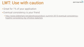 LWT: Use with caution
• Great for 1% of your application
• Eventual consistency is your friend
• http://www.slideshare.net/planetcassandra/c-summit-2013-eventual-consistency-
hopeful-consistency-by-christos-kalantzis
 