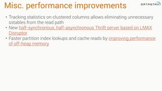 Misc. performance improvements
• Tracking statistics on clustered columns allows eliminating unnecessary
sstables from the read path
• New half-synchronous, half-asynchronous Thrift server based on LMAX
Disruptor
• Faster partition index lookups and cache reads by improving performance
of off-heap memory
 