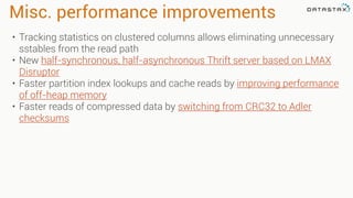 Misc. performance improvements
• Tracking statistics on clustered columns allows eliminating unnecessary
sstables from the read path
• New half-synchronous, half-asynchronous Thrift server based on LMAX
Disruptor
• Faster partition index lookups and cache reads by improving performance
of off-heap memory
• Faster reads of compressed data by switching from CRC32 to Adler
checksums
 