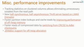Misc. performance improvements
• Tracking statistics on clustered columns allows eliminating unnecessary
sstables from the read path
• New half-synchronous, half-asynchronous Thrift server based on LMAX
Disruptor
• Faster partition index lookups and cache reads by improving performance
of off-heap memory
• Faster reads of compressed data by switching from CRC32 to Adler
checksums
• JEMalloc support for off-heap allocation
 