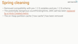 Spring cleaning
• Removed compatibility with pre-1.2.5 sstables and pre-1.2.9 schema
• The potentially dangerous countPendingHints JMX call has been replaced
by a Hints Created metric
• The on-heap partition cache (“row cache”) has been removed
 