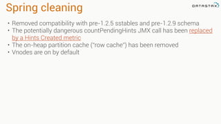 Spring cleaning
• Removed compatibility with pre-1.2.5 sstables and pre-1.2.9 schema
• The potentially dangerous countPendingHints JMX call has been replaced
by a Hints Created metric
• The on-heap partition cache (“row cache”) has been removed
• Vnodes are on by default
 