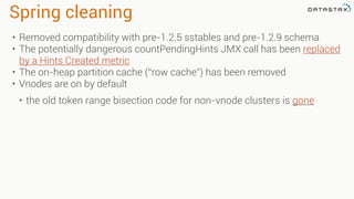 Spring cleaning
• Removed compatibility with pre-1.2.5 sstables and pre-1.2.9 schema
• The potentially dangerous countPendingHints JMX call has been replaced
by a Hints Created metric
• The on-heap partition cache (“row cache”) has been removed
• Vnodes are on by default
• the old token range bisection code for non-vnode clusters is gone
 