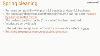 Spring cleaning
• Removed compatibility with pre-1.2.5 sstables and pre-1.2.9 schema
• The potentially dangerous countPendingHints JMX call has been replaced
by a Hints Created metric
• The on-heap partition cache (“row cache”) has been removed
• Vnodes are on by default
• the old token range bisection code for non-vnode clusters is gone
• Removed emergency memory pressure valve logic
 