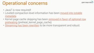 Operational concerns
• Java7 is now required!
• Leveled compaction level information has been moved into sstable
metadata
• Kernel page cache skipping has been removed in favor of optional row
preheating (preheat_kernel_page_cache)
• Streaming has been rewritten to be more transparent and robust.
 