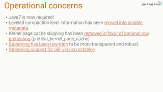 Operational concerns
• Java7 is now required!
• Leveled compaction level information has been moved into sstable
metadata
• Kernel page cache skipping has been removed in favor of optional row
preheating (preheat_kernel_page_cache)
• Streaming has been rewritten to be more transparent and robust.
• Streaming support for old-version sstables
 