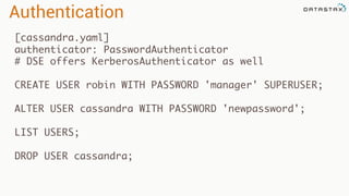 [cassandra.yaml]
authenticator: PasswordAuthenticator
# DSE offers KerberosAuthenticator as well
CREATE USER robin WITH PASSWORD 'manager' SUPERUSER;
ALTER USER cassandra WITH PASSWORD 'newpassword';
LIST USERS;
DROP USER cassandra;
Authentication
 