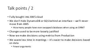 Talk points / 2
• Fully bought into AWS cloud
• We don’t hide DynamoDB or SQS behind an interface – we’ll never
move from ...