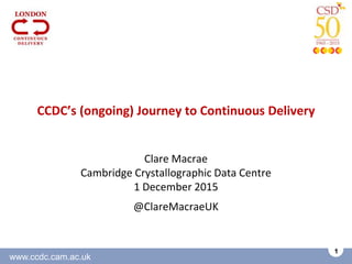 www.ccdc.cam.ac.uk
1
CCDC’s (ongoing) Journey to Continuous Delivery
Clare Macrae
Cambridge Crystallographic Data Centre
1 December 2015
@ClareMacraeUK
 