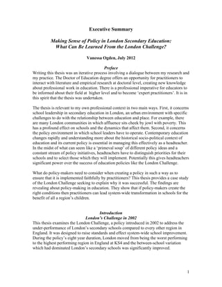 1
Executive Summary
Making Sense of Policy in London Secondary Education:
What Can Be Learned From the London Challenge?
Vanessa Ogden, July 2012
Preface
Writing this thesis was an iterative process involving a dialogue between my research and
my practice. The Doctor of Education degree offers an opportunity for practitioners to
interact with literature and empirical research at doctoral level, creating new knowledge
about professional work in education. There is a professional imperative for educators to
be informed about their field at higher level and to become ‘expert practitioners’. It is in
this spirit that the thesis was undertaken.
The thesis is relevant to my own professional context in two main ways. First, it concerns
school leadership in secondary education in London, an urban environment with specific
challenges to do with the relationship between education and place. For example, there
are many London communities in which affluence sits cheek by jowl with poverty. This
has a profound effect on schools and the dynamics that affect them. Second, it concerns
the policy environment in which school leaders have to operate. Contemporary education
changes rapidly and understanding more about the historical socio-political context of
education and its current policy is essential in managing this effectively as a headteacher.
In the midst of what can seem like a ‘primeval soup’ of different policy ideas and a
constant stream of policy initiatives, headteachers have to distinguish priorities for their
schools and to select those which they will implement. Potentially this gives headteachers
significant power over the success of education policies like the London Challenge.
What do policy-makers need to consider when creating a policy in such a way as to
ensure that it is implemented faithfully by practitioners? This thesis provides a case study
of the London Challenge seeking to explain why it was successful. The findings are
revealing about policy-making in education. They show that if policy-makers create the
right conditions then practitioners can lead system-wide transformation in schools for the
benefit of all a region’s children.
Introduction
London’s Challenge in 2002
This thesis examines the London Challenge, a policy introduced in 2002 to address the
under-performance of London’s secondary schools compared to every other region in
England. It was designed to raise standards and effect system-wide school improvement.
During the policy’s eight year duration, London moved from being the worst performing
to the highest performing region in England at KS4 and the between-school variation
which had dominated London’s secondary schools was significantly improved.
 