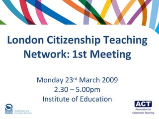 London Citizenship Teaching Network:   1st Meeting Monday 23 rd  March 2009 2.30 – 5.00pm Institute of Education 