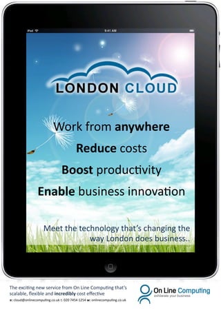 Work from anywhere
                                        Reduce costs
                                Boost productivity
                 Enable business innovation

                    Meet the technology that’s changing the
                                way London does business..




The exciting new service from On Line Computing that’s
scalable, flexible and incredibly cost effective
e: cloud@onlinecomputing.co.uk t: 020 7454 1254 w: onlinecomputing.co.uk
 