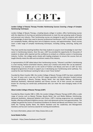London College of Beauty Therapy Provides Hairdressing Courses Covering a Range of Complex
Hairdressing Techniques
London College of Beauty Therapy, a leading beauty college in London, offers hairdressing courses
with the objective of churning out polished professionals to meet the ever-growing needs of beauty
and personal care industry. Their hairdressing courses are designed to give the students with skills
and knowledge of what they need to become professional hairdressers. LCBT’s hairdressing courses
are completely flexible, offering short term & diploma courses, and apprenticeships. These courses
cover a wide range of complex hairdressing techniques, including cutting, colouring, styling and
more.
They have world-class teaching facilities that help students to acquire more knowledge to start their
career in hairdressing industry. Over the year, LCBT has provided the opportunity for thousands of
students to obtain skills required and the confidence to embark on a lifetime careers in hairdressing
industry. Further, the college works closely with leading employers to ensure the courses that are
taught directly meets the skills and recruitment needs of the industry.
A representative of LCBT talked about their hairdressing courses, "Women’s and Men’s Hairdressing
is a fast moving, fashion orientated industry, where your creative and artistic flair can be explored.
Hairdressing is an essential part to the world of Fashion and Beauty and here at LCBT we have
designed programmes of study to support you in developing your hairdressing career pathway. You
could be the next Hairdresser working for Saks or even Trevor Sorbie!"
Founded by Eileen Cavalier OBE, the London College of Beauty Therapy (LCBT) has been established
for over 22 years and is now one of the UK’s largest specialist, further education funded training
colleges specialising in Beauty Therapy, Beauty Retail, Hair and Media Makeup, Hairdressing,
Advanced Aesthetics, Advanced Epilation and Fitness courses. All of their courses are internally
known for churning out world-class professionals who can meet the ever-changing needs of the
industry.
About London College of Beauty Therapy (LCBT)
Founded by Eileen Cavalier OBE in 1995, the London College of Beauty Therapy (LCBT) offers a wide
range of courses such as Beauty Therapy, Beauty Retail, Hair and Media Makeup, Hairdressing,
Advanced Aesthetics, Advanced Epilation and Fitness. LCBT's training programmes are completely
flexible, offering certificate & diploma courses, short and advanced courses and apprenticeships. The
college has gained the Centre of Vocational Excellence for Retail and Beauty and Holistic Care. It also
holds the Training Quality Mark, the Matrix Standard and the Leadership and Management
Standard, and has won numerous awards for training and excellence.
For more information, please visit: https://www.lcbt.co.uk/
Social Media Profiles
Facebook – https://www.facebook.com/TheLCBT
 