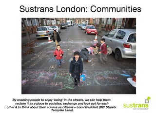 By enabling people to enjoy ‘being’ in the streets, we can help them
reclaim it as a place to socialise, exchange and look out for each
other & to think about their actions as citizens – Local Resident (DIY Streets:
Turnpike Lane)
Sustrans London: Communities
 