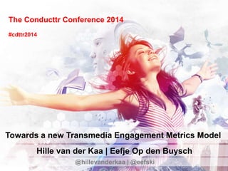 The Conducttr Conference 2014
Towards a new Transmedia Engagement Metrics Model
Hille van der Kaa | Eefje Op den Buysch
@hillevanderkaa | @eefski
#cdttr2014
 
