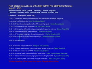 {
First Global Innovations of Fertility (GIFT) Pre-ESHRE Conference
July 7th, 2013
Novotel London Excel, (Room London II)- London, England
7 Western Gateway, Royal Victoria Dock, London E16 1AA, GB.
Chairman Christopher White (UK)
13:00-13:15 Overview of embryo implantation in poor responders - strategies using hGH,
Immunology and Metabolomics - Jose Horcajadas (Spain)
13:15-13:25 Open Innovation platforms for ART research projects - Carlos Bezos (Spain)
13:25-13:45 Advances in IVM Treatment - Hai Ying Chen (Canada)
13:45-14:05 Comparing different time-lapse imaging techniques for embryos - Steven Troup (UK)
14:05-14:20 Recent advances in egg donation - Jon Aizpurua (Spain)
14:20-14:40 Time-lapse imaging, a clinician’s perspective - Charles Kingsland (UK)
14:40-15:00 Advances in oocyte collection technique - Hans-Peter Steiner (Austria)
15:00-15:30 Coffee Break
15:30-15:50 Social oocyte vitrification - Seang Lin Tan (Canada)
15:50-16:10 Latest developments in pre-implantation genetic screening - Dagan Wells (UK)
16:10-16:30 Future visions for IVF/ART - Paul Devroey (Belgium)
16:30-16:50 Ovarian tissue freezing for fertility preservation - Claus Yring Andersen (Denmark)
16:50-17:10 First trimester screening in pregnancies resulting from ART - Kypros Nicolaides (UK)
17:10-17:30 Achieving 100% survival rate in oocyte vitrification - Masa Kuwuyama (Japan)
*Limited seating. First come first serve. Registration is free.
 