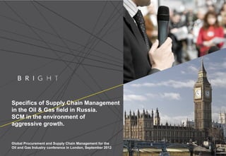 Specifics of Supply Chain Management
in the Oil & Gas field in Russia.
SCM in the environment of
aggressive growth.
Global Procurement and Supply Chain Management for the
Oil and Gas Industry conference in London, September 2012
 