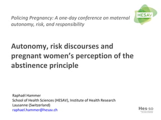 Policing Pregnancy: A one-day conference on maternal
autonomy, risk, and responsibility
Autonomy, risk discourses and
pregnant women’s perception of the
abstinence principle
Raphaël Hammer
School of Health Sciences (HESAV), Institute of Health Research
Lausanne (Switzerland)
raphael.hammer@hesav.ch
 