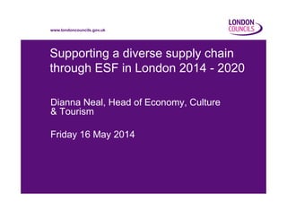 www.londoncouncils.gov.uk
Supporting a diverse supply chain
through ESF in London 2014 - 2020
Dianna Neal, Head of Economy, Culture
& Tourism
Friday 16 May 2014
 